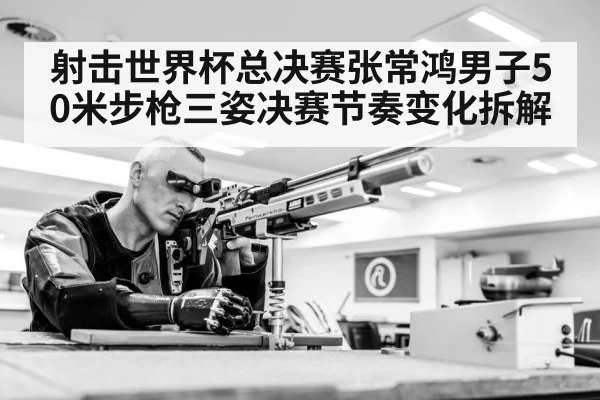 射击世界杯总决赛张常鸿男子50米步枪三姿决赛节奏变化拆解（starrysky sports）