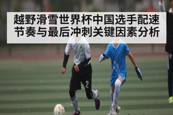 越野滑雪世界杯中国选手配速节奏与最后冲刺关键因素分析（starrysky sports）