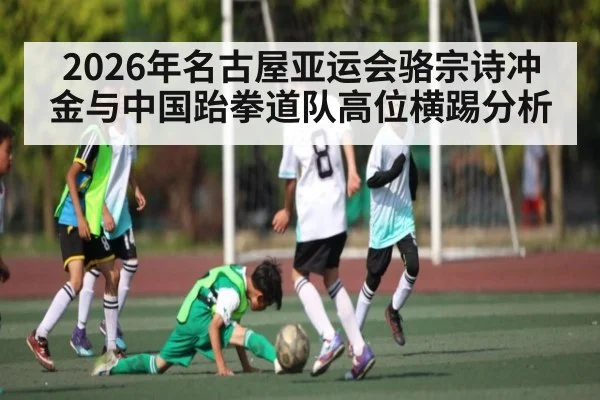 2026年名古屋亚运会骆宗诗冲金与中国跆拳道队高位横踢分析（starrysky sports）